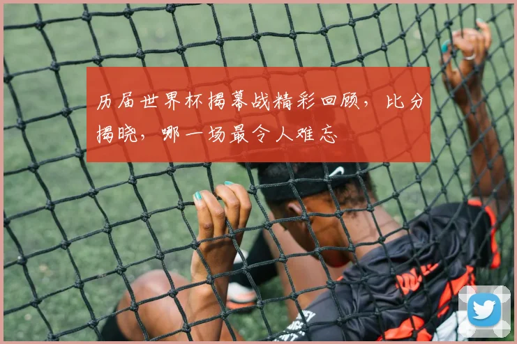 历届世界杯揭幕战精彩回顾，比分揭晓，哪一场最令人难忘