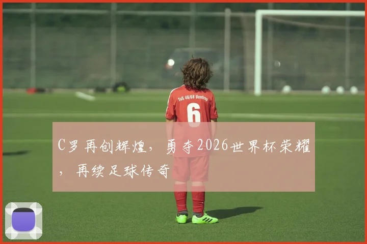 C罗再创辉煌，勇夺2026世界杯荣耀，再续足球传奇