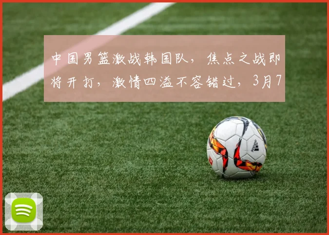 中国男篮激战韩国队，焦点之战即将开打，激情四溢不容错过，3月7日不见不散