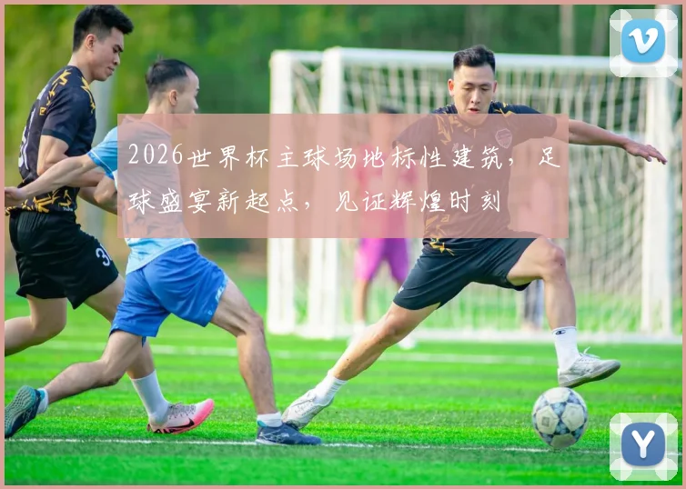 2026世界杯主球场地标性建筑，足球盛宴新起点，见证辉煌时刻