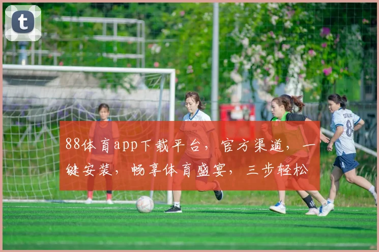 88体育app下载平台，官方渠道，一键安装，畅享体育盛宴，三步轻松搞定，不容错过