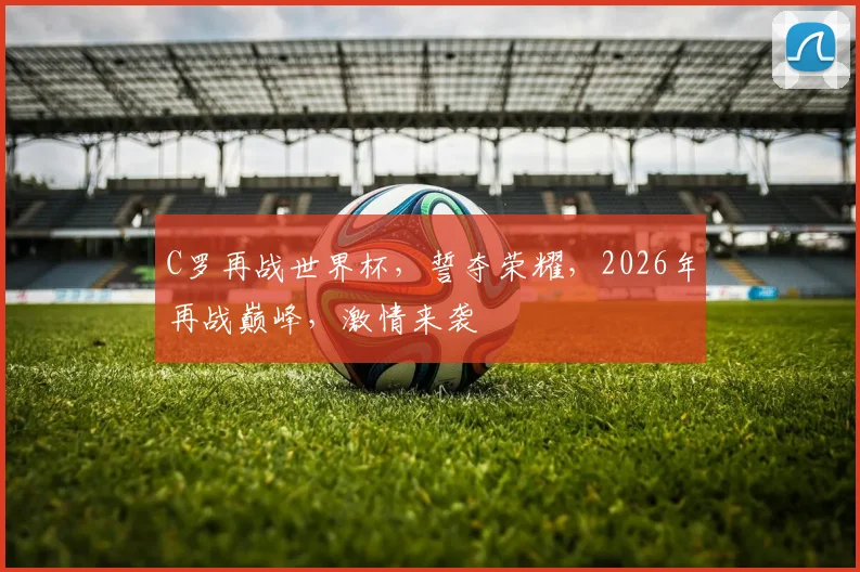 C罗再战世界杯，誓夺荣耀，2026年再战巅峰，激情来袭