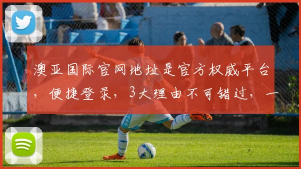 澳亚国际官网地址是官方权威平台，便捷登录，3大理由不可错过，一网打尽